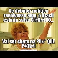 Se debater política resolvesse algo, o Brasil estaria salvo C@R#LHO...Vai ser chato na PU#* QUE P@R#!
