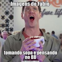 Imagens do Fábio tomando sopa e pensando no BB