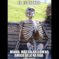 EU  ESPERANDO MINHA  MÃE FALAR COM AS AMIGA DELA NA RUA 