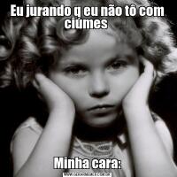 Eu jurando q eu não tô com ciúmes Minha cara: