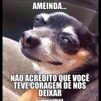 AMEINDA...NÃO ACREDITO QUE VOCÊ TEVE CORAGEM DE NOS DEIXAR