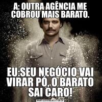 A: OUTRA AGÊNCIA ME COBROU MAIS BARATO.EU:SEU NEGÓCIO VAI VIRAR PÓ, O BARATO SAI CARO!