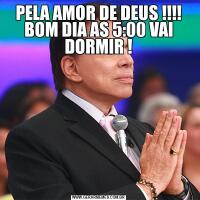 PELA AMOR DE DEUS !!!! BOM DIA AS 5:00 VAI DORMIR !