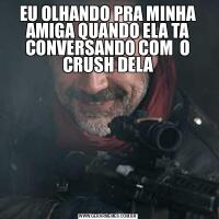 EU OLHANDO PRA MINHA AMIGA QUANDO ELA TA CONVERSANDO COM  O CRUSH DELA