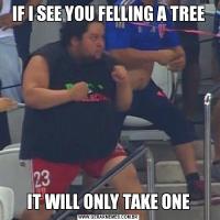 IF I SEE YOU FELLING A TREEIT WILL ONLY TAKE ONE
