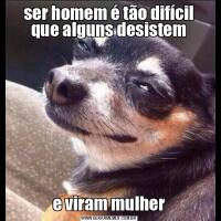 ser homem é tão difícil que alguns desisteme viram mulher