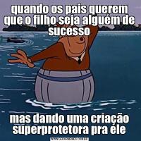 quando os pais querem que o filho seja alguém de sucessomas dando uma criação superprotetora pra ele