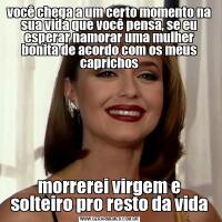 você chega a um certo momento na sua vida que você pensa, se eu esperar namorar uma mulher bonita de acordo com os meus caprichosmorrerei virgem e solteiro pro resto da vida
