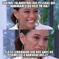 SUA MÃE FALANDO MAL DAS PESSOAS QUE NAMORAM CEDO HOJE EM DIAELA SE LEMBRANDO QUE NOS ANOS 80 COMEÇOU A NAMORAR AOS 12