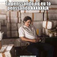 Ta penssando oq eu to penssando kkkkkkjk