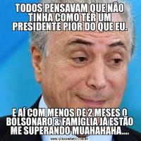 TODOS PENSAVAM QUE NÃO TINHA COMO TER UM PRESIDENTE PIOR DO QUE EU.E AÍ COM MENOS DE 2 MESES O BOLSONARO & FAMÍGLIA JÁ ESTÃO ME SUPERANDO MUAHAHAHA....