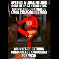 APRENDI A LIDAR MELHOR COM MEUS SENTIMENTOS
AO INVÉS DE CHAMAR DE AMOR CHAMAREI DE MIGAAO INVÉS DE GATINHA CHAMAREI DE AMIGUINHA FORMOSA