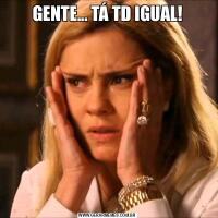 GENTE... TÁ TD IGUAL!