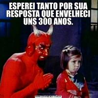 ESPEREI TANTO POR SUA RESPOSTA QUE ENVELHECI UNS 300 ANOS.