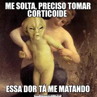 ME SOLTA, PRECISO TOMAR CORTICOIDE ESSA DOR TÁ ME MATANDO