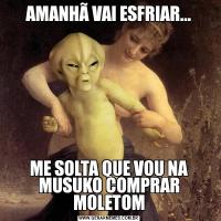 AMANHÃ VAI ESFRIAR...ME SOLTA QUE VOU NA MUSUKO COMPRAR MOLETOM