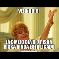 VIZINHO!!!!JÁ É MEIO DIA O O PISKA PISKA AINDA ESTÁ LIGADO