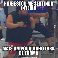 HOJE ESTOU ME SENTINDO INTEIROMAIS UM POUQUINHO FORA DE FORMA