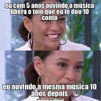 eu com 5 anos ouvindo a música libera o toin que eu te dou 10 contoeu ouvindo a mesma música 10 anos depois