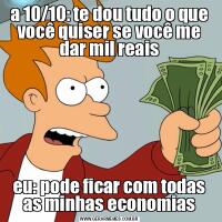 a 10/10: te dou tudo o que você quiser se você me dar mil reaiseu: pode ficar com todas as minhas economias