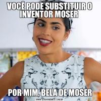 VOCÊ PODE SUBSTITUIR O INVENTOR MOSER POR MIM, BELA DE MOSER