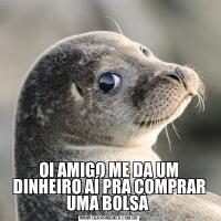 OI AMIGO ME DA UM DINHEIRO AÍ PRA COMPRAR UMA BOLSA 