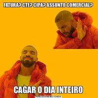 FATURA? CTE? CIPA? ASSUNTO COMERCIAL?CAGAR O DIA INTEIRO