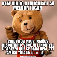 BEM-VINDO A LOUCURA E AO MELHOR LUGAR CUIDE DOS MEUS IRMÃOS BISCATINHO, VOCÊ JÁ É INCRÍVEL E CERTEZA QUE SE DARÁ BEM, ATT : AMIGA THIAGA 