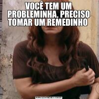 VOCÊ TEM UM PROBLEMINHA, PRECISO TOMAR UM REMEDINHO 