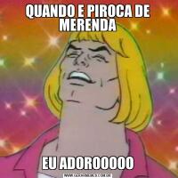 QUANDO E PIROCA DE MERENDAEU ADOROOOOO