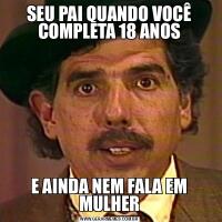 SEU PAI QUANDO VOCÊ COMPLETA 18 ANOSE AINDA NEM FALA EM MULHER