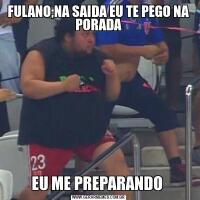 FULANO;NA SAIDA EU TE PEGO NA PORADAEU ME PREPARANDO 