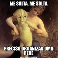 ME SOLTA, ME SOLTAPRECISO ORGANIZAR UMA REDE