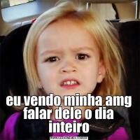 eu vendo minha amg falar dele o dia inteiro