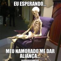 EU ESPERANDO...MEU NAMORADO ME DAR ALIANÇA...