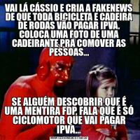 VAI LÁ CÁSSIO E CRIA A FAKENEWS DE QUE TODA BICICLETA E CADEIRA DE RODAS VÃO PAGAR IPVA. COLOCA UMA FOTO DE UMA CADEIRANTE PRA COMOVER AS PESSOAS...SE ALGUÉM DESCOBRIR QUE É UMA MENTIRA FDP, FALA QUE É SÓ CICLOMOTOR QUE VAI PAGAR IPVA...