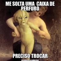 ME SOLTA UMA  CAIXA DE PERFUROPRECISO TROCAR