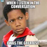 WHEN I LISTEN IN THE CONVERSATIONI WAS THE GREATEST.