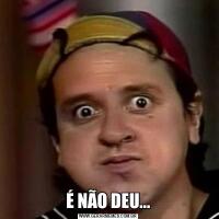 É NÃO DEU...