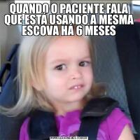 QUANDO O PACIENTE FALA QUE ESTÁ USANDO A MESMA ESCOVA HÁ 6 MESES