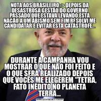 NOTA AOS BRASILEIRO: &GT; DEPOIS DA DESASTROSA GESTÃO DO GOVERNO PASSADO QUE ESTAVA LEVANDO ESTA NAÇÃO A UM ABISMO SEM FIM RESOLVI ME CANDIDATAR E EVITAR ESTA CATÁSTROFE...DURANTE A CAMPANHA VOU MOSTRAR O QUE NÃO FOI FEITO E O QUE SERÁ REALIZADO DEPOIS QUE VOCÊS ME ELEGEREM &QUOT;TETRA, FATO INÉDITO NO PLANETA TERRA...