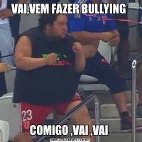 VAI,VEM FAZER BULLYING COMIGO ,VAI ,VAI 