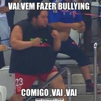 VAI,VEM FAZER BULLYING COMIGO ,VAI ,VAI 