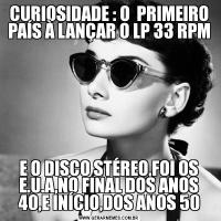 CURIOSIDADE : O  PRIMEIRO PAÍS À LANÇAR O LP 33 RPME O DISCO STÉREO,FOI OS E.U.A,NO FINAL DOS ANOS 40,E INÍCIO,DOS ANOS 50