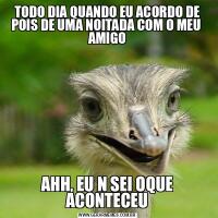 TODO DIA QUANDO EU ACORDO DE POIS DE UMA NOITADA COM O MEU  AMIGOAHH, EU N SEI OQUE ACONTECEU