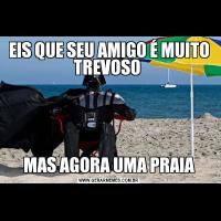 EIS QUE SEU AMIGO É MUITO TREVOSO MAS AGORA UMA PRAIA