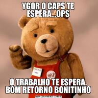 YGOR O CAPS TE ESPERA...OPSO TRABALHO TE ESPERA. BOM RETORNO BONITINHO