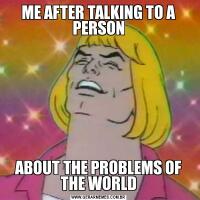 ME AFTER TALKING TO A PERSONABOUT THE PROBLEMS OF THE WORLD