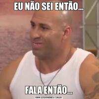 EU NÃO SEI ENTÃO...FALA ENTÃO...