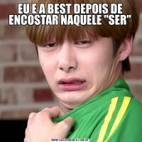EU E A BEST DEPOIS DE ENCOSTAR NAQUELE "SER"